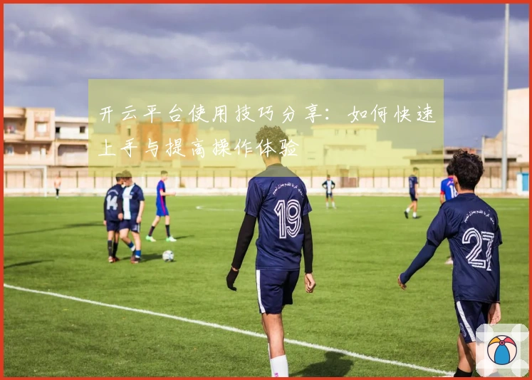 开云平台使用技巧分享：如何快速上手与提高操作体验